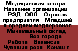 Медицинская сестра › Название организации ­ РЭД, ООО › Отрасль предприятия ­ Младший и средний медперсонал › Минимальный оклад ­ 40 000 - Все города Работа » Вакансии   . Чувашия респ.,Канаш г.